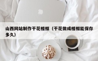 嘉鱼山西网站制作干花相框（干花做成相框能保存多久）